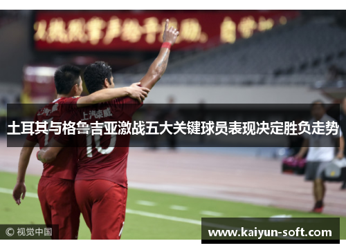 土耳其与格鲁吉亚激战五大关键球员表现决定胜负走势