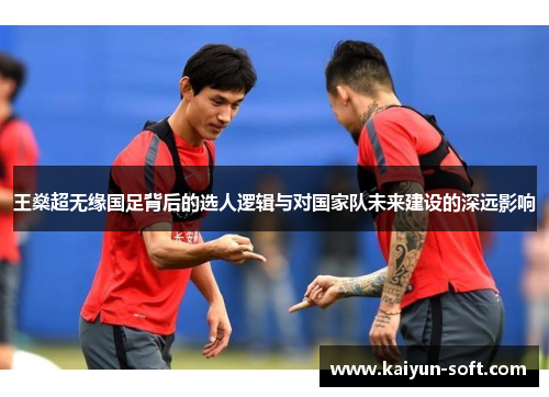 王燊超无缘国足背后的选人逻辑与对国家队未来建设的深远影响 王燊超无缘国足背后的选人逻辑与对国家队未来建设的深远影响